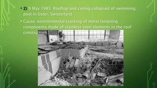 • 2) 9 May 1985: Rooftop and ceiling collapsed of swimming
pool in Uster, Switzerland
• Cause: environmental cracking of metal fastening
components made of stainless steel elements in the roof
construction
 