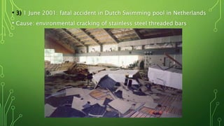 • 3) 1 June 2001: fatal accident in Dutch Swimming pool in Netherlands
• Cause: environmental cracking of stainless steel threaded bars
 