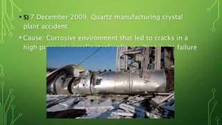• 5) 7 December 2009: Quartz manufacturing crystal
plant accident
• Cause: Corrosive environment that led to cracks in a
high pressure vessel’s steel walls resulting in its failure
 