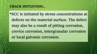 •SCC is initiated by stress concentrations at
defects on the material surface. The defect
may also be a result of pitting corrosion,
crevice corrosion, intergranular corrosion
or local galvanic corrosion.
CRACK INITIATION..
 