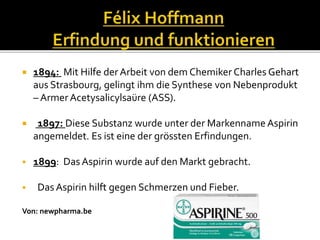 1894: Mit Hilfe der Arbeit von dem Chemiker Charles Gehart
aus Strasbourg, gelingt ihm die Synthese von Nebenprodukt
– Armer Acetysalicylsaüre (ASS).
 1897: Diese Substanz wurde unter der Markenname Aspirin
angemeldet. Es ist eine der grössten Erfindungen.
 1899: Das Aspirin wurde auf den Markt gebracht.
 Das Aspirin hilft gegen Schmerzen und Fieber.
Von: newpharma.be
 
