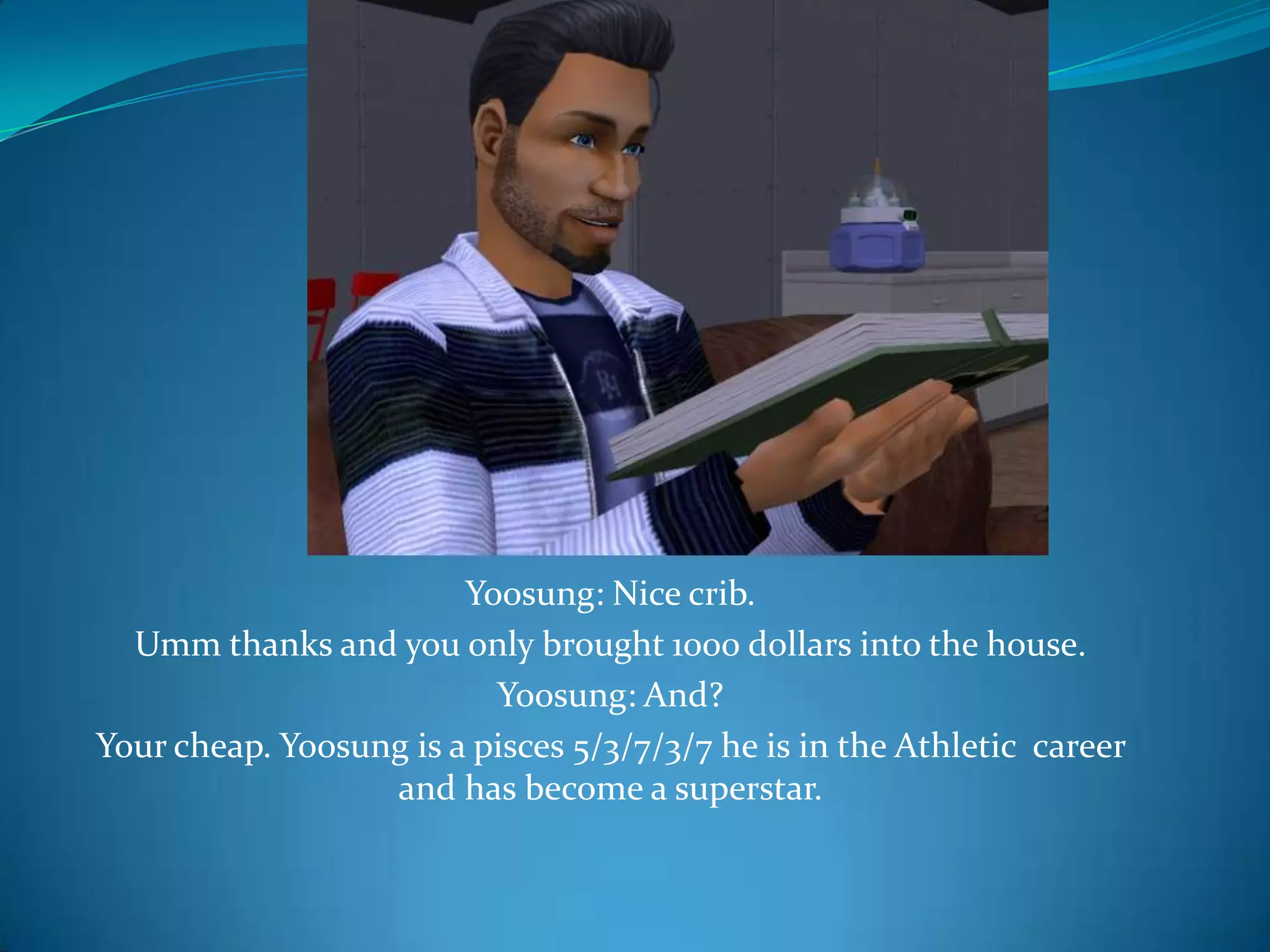 Yoosung: Nice crib.Umm thanks and you only brought 1000 dollars into the house.Yoosung: And?Your cheap. Yoosung is a pisces 5/3/7/3/7 he is in the Athletic  career and has become a superstar.