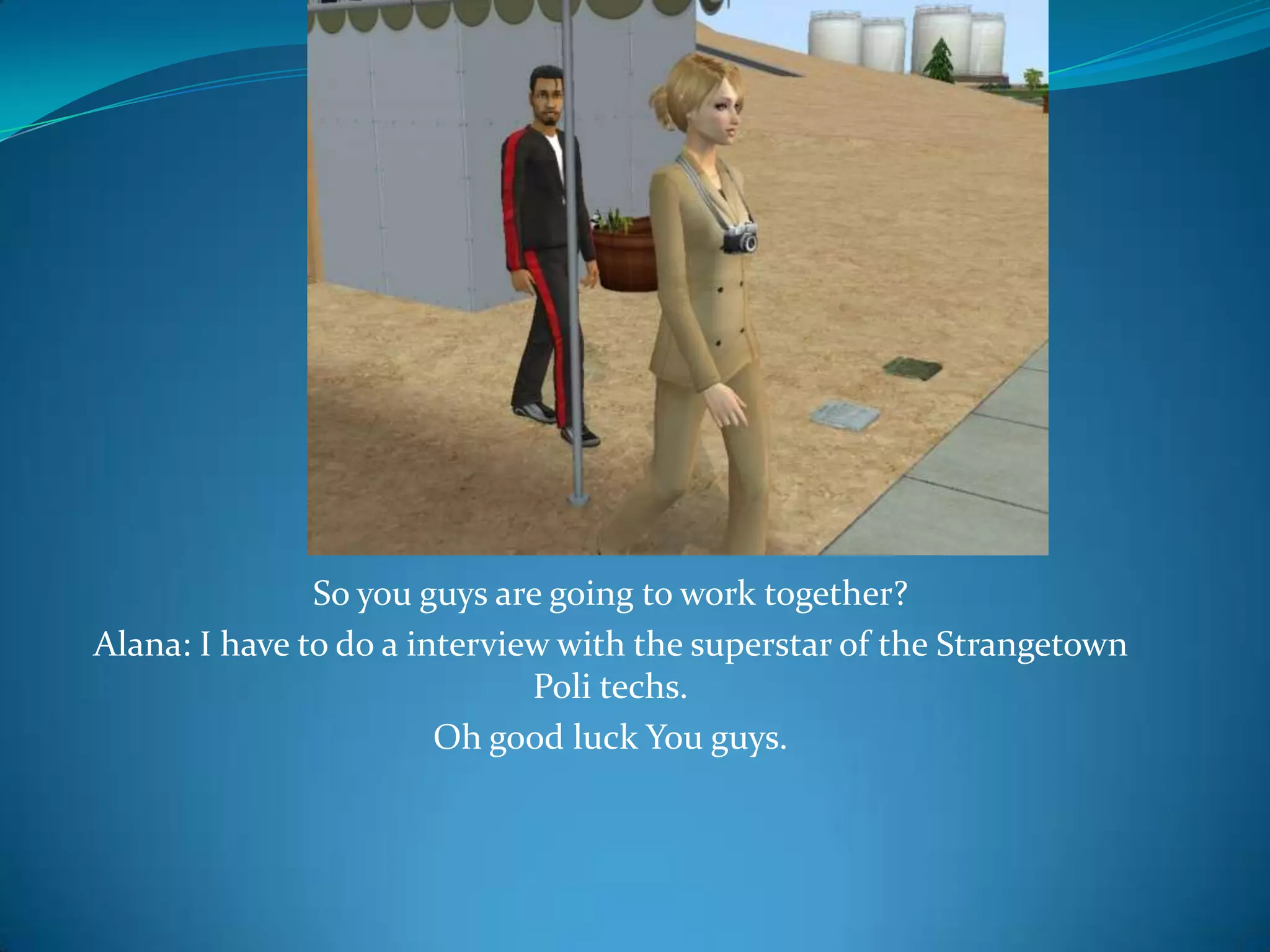 So you guys are going to work together?Alana: I have to do a interview with the superstar of the StrangetownPoli techs.Oh good luck You guys.