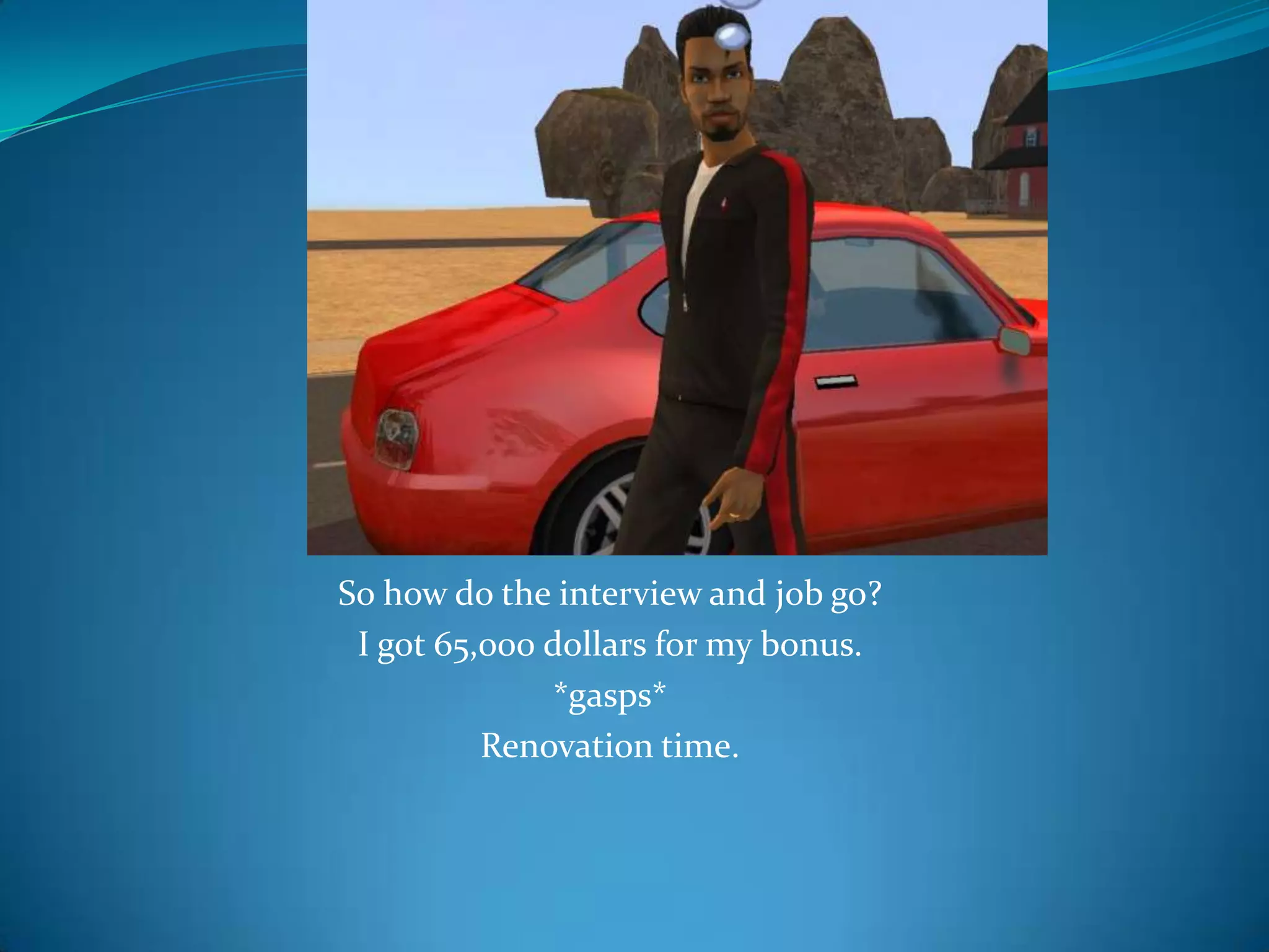 So how do the interview and job go?I got 65,000 dollars for my bonus.*gasps*Renovation time.