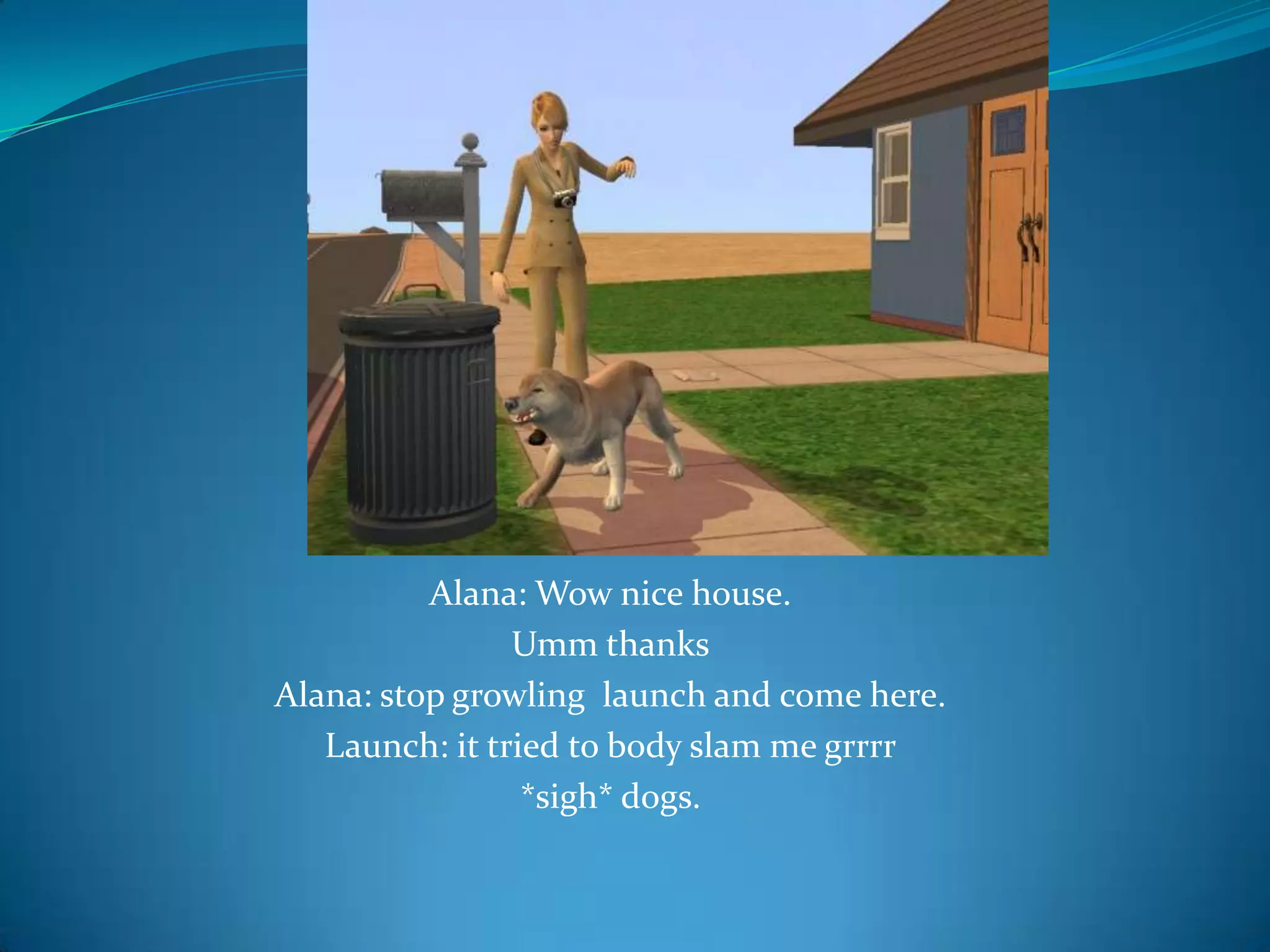 Alana: Wow nice house. Umm thanksAlana: stop growling  launch and come here.Launch: it tried to body slam me grrrr*sigh* dogs.