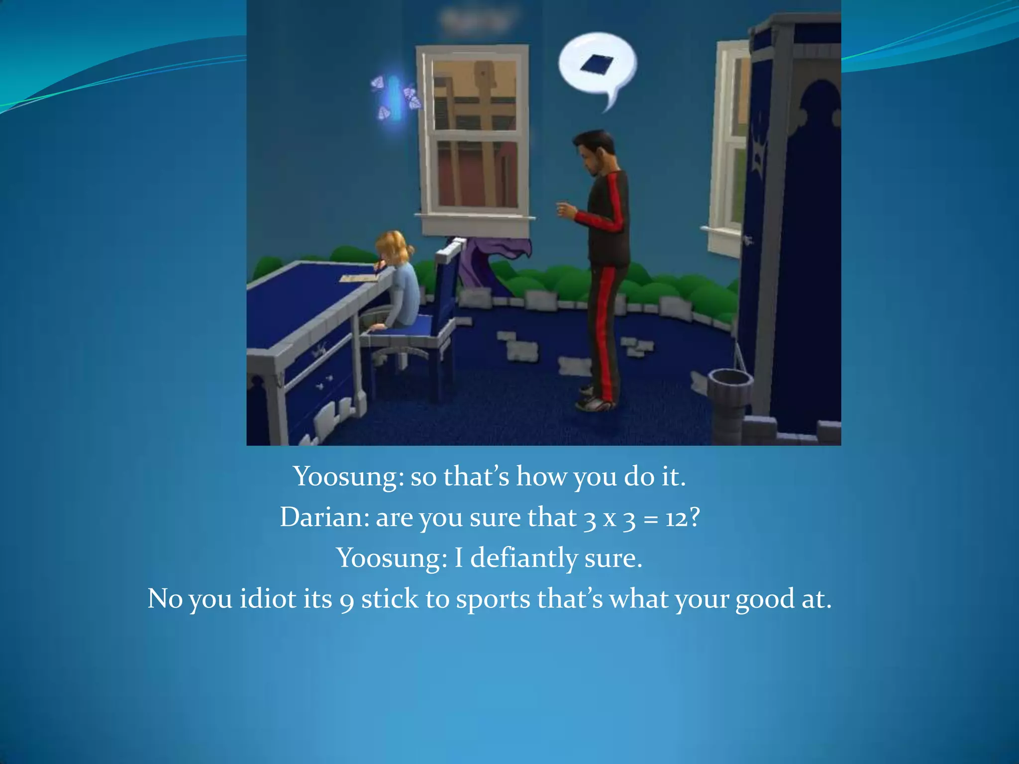 Yoosung: so that’s how you do it.Darian: are you sure that 3 x 3 = 12?Yoosung: I defiantly sure.No you idiot its 9 stick to sports that’s what your good at.