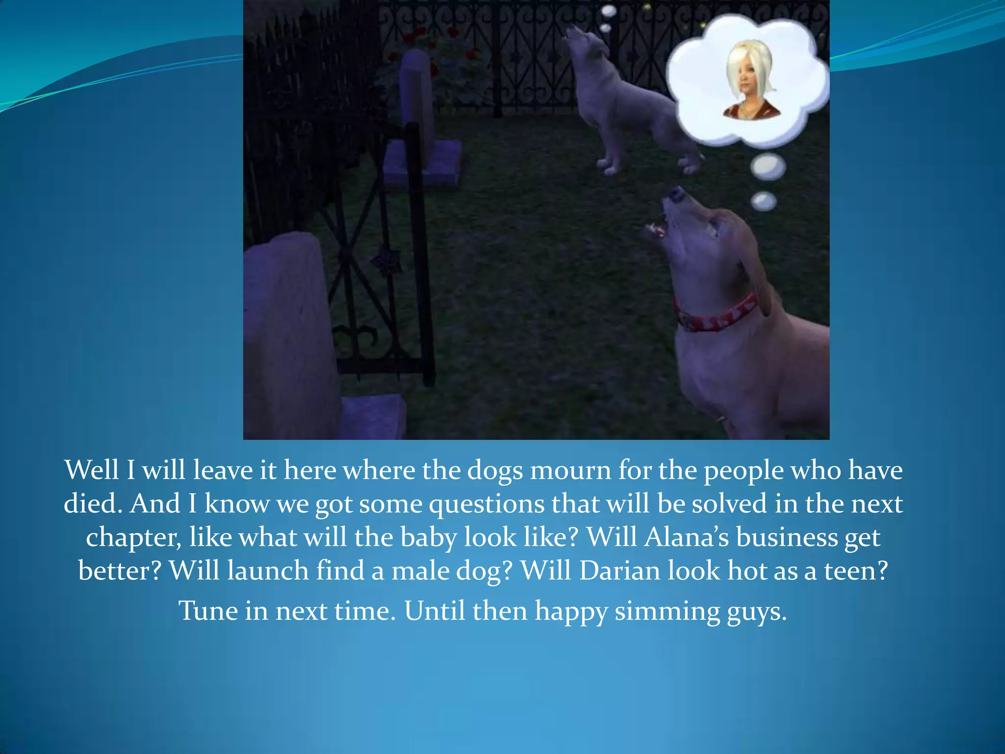 Well I will leave it here where the dogs mourn for the people who have died.And I know we got some questions that will be solved in the next chapter, like what will the baby look like? Will Alana’s business get better? Will launch find a male dog? Will Darian look hot as a teen?Tune in next time. Until then happy simming guys.