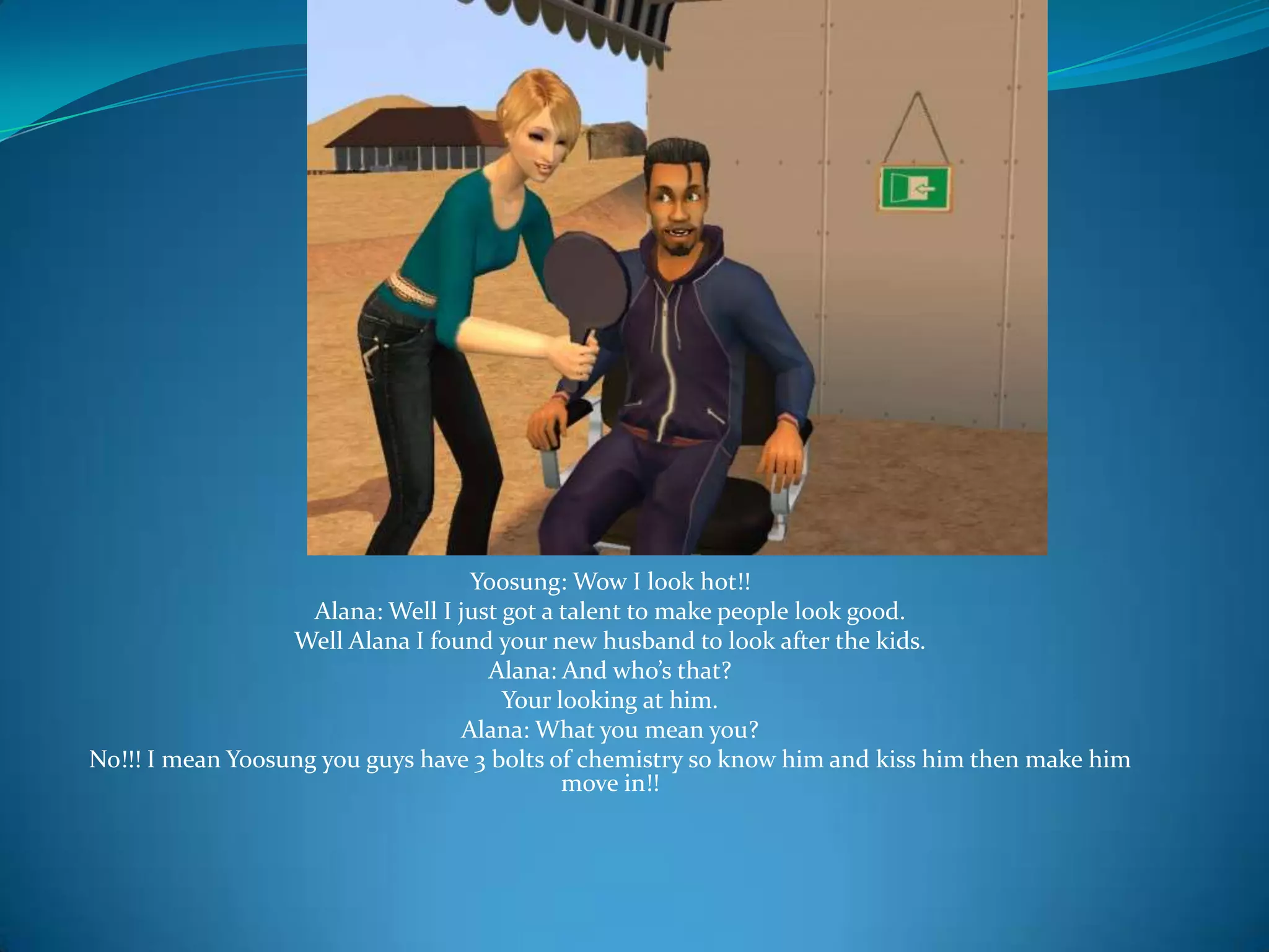 Yoosung: Wow I look hot!!Alana: Well I just got a talent to make people look good.Well Alana I found your new husband to look after the kids.Alana: And who’s that?Your looking at him.Alana: What you mean you?No!!! I mean Yoosung you guys have 3 bolts of chemistry so know him and kiss him then make him move in!!