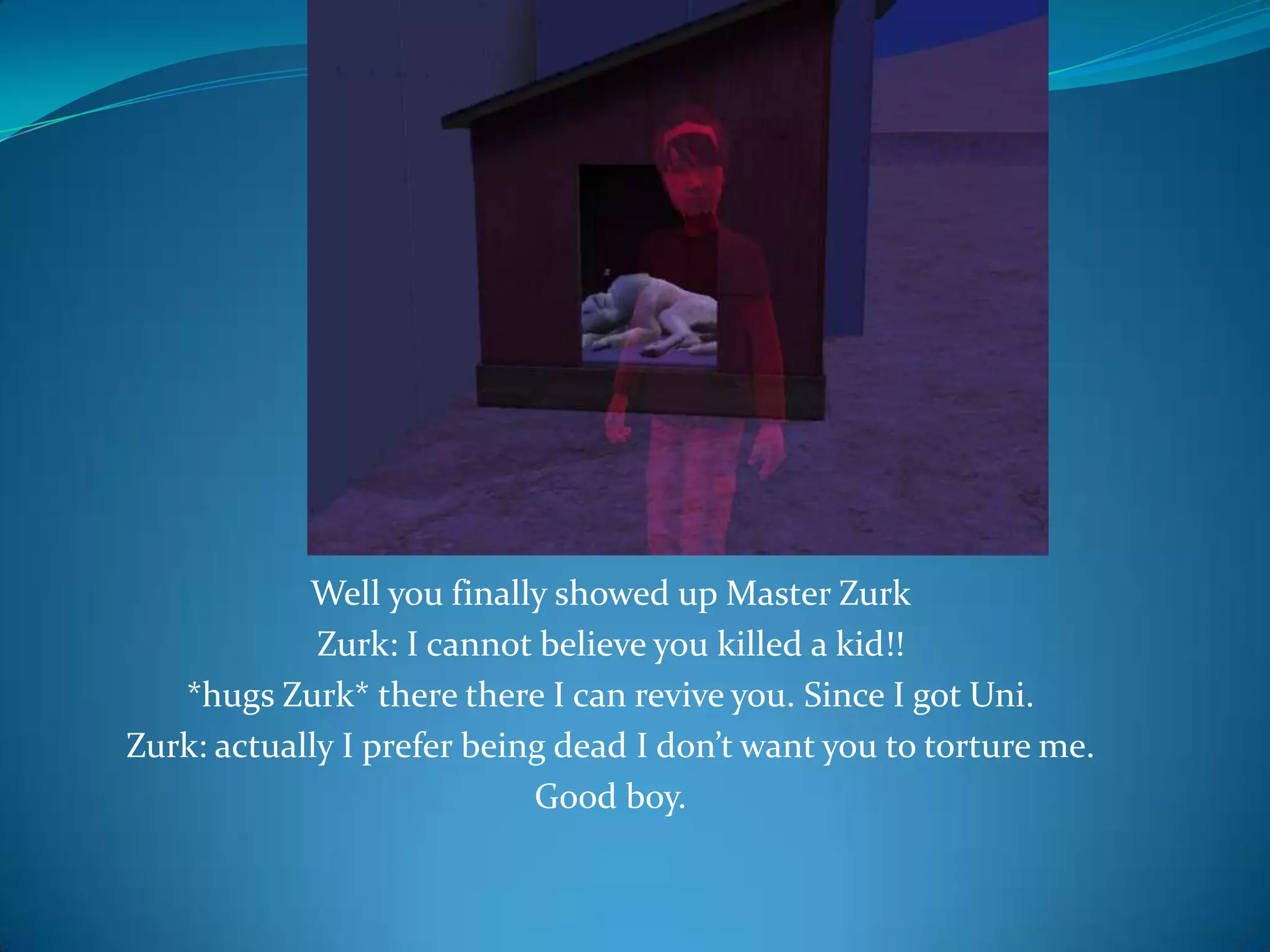 Well you finally showed up Master ZurkZurk: I cannot believe you killed a kid!!*hugs Zurk* there there I can revive you. Since I got Uni.Zurk: actually I prefer being dead I don’t want you to torture me.Good boy.