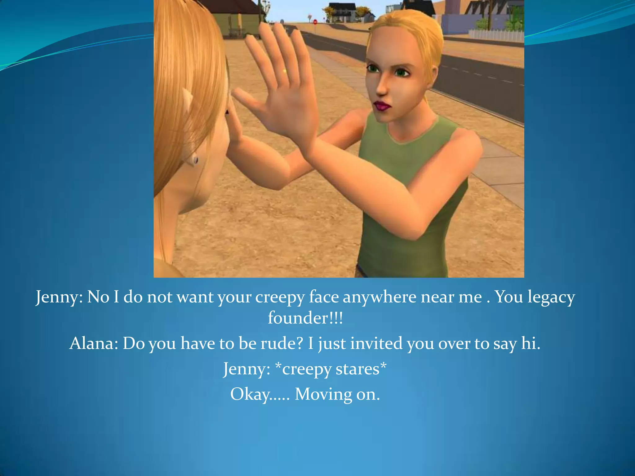 Jenny: No I do not want your creepy face anywhere near me . You legacy founder!!!Alana: Do you have to be rude? I just invited you over to say hi.Jenny: *creepy stares*Okay….. Moving on.