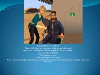 Yoosung: Wow I look hot!!Alana: Well I just got a talent to make people look good.Well Alana I found your new husband to look after the kids.Alana: And who’s that?Your looking at him.Alana: What you mean you?No!!! I mean Yoosung you guys have 3 bolts of chemistry so know him and kiss him then make him move in!!