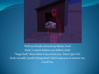 Well you finally showed up Master ZurkZurk: I cannot believe you killed a kid!!*hugs Zurk* there there I can revive you. Since I got Uni.Zurk: actually I prefer being dead I don’t want you to torture me.Good boy.