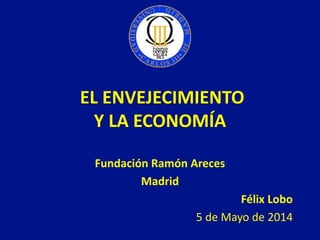 EL ENVEJECIMIENTO
Y LA ECONOMÍA
Fundación Ramón Areces
Madrid
Félix Lobo
5 de Mayo de 2014
 