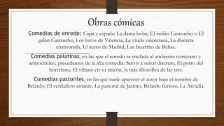 Obras cómicas
Comedias de enredo: Capa y espada: La dama boba, El rufián Castrucho o El
galán Castrucho, Los locos de Valencia, La viuda valenciana, La discreta
enamorada, El acero de Madrid, Las bizarrías de Belisa.
Comedias palatinas, en las que el enredo se traslada al ambiente cortesano y
aristocrático, precedentes de la alta comedia: Servir a señor discreto, El perro del
hortelano, El villano en su rincón, la más filosófica de las tres.
Comedias pastoriles, en las que suele aparecer el autor bajo el nombre de
Belardo: El verdadero amante, La pastoral de Jacinto, Belardo furioso, La Arcadia.
 