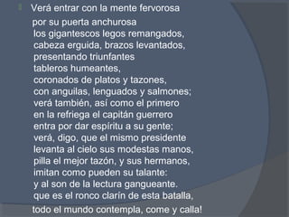  Verá entrar con la mente fervorosa
por su puerta anchurosa
los gigantescos legos remangados,
cabeza erguida, brazos levantados,
presentando triunfantes
tableros humeantes,
coronados de platos y tazones,
con anguilas, lenguados y salmones;
verá también, así como el primero
en la refriega el capitán guerrero
entra por dar espíritu a su gente;
verá, digo, que el mismo presidente
levanta al cielo sus modestas manos,
pilla el mejor tazón, y sus hermanos,
imitan como pueden su talante:
y al son de la lectura gangueante.
que es el ronco clarín de esta batalla,
todo el mundo contempla, come y calla!
 