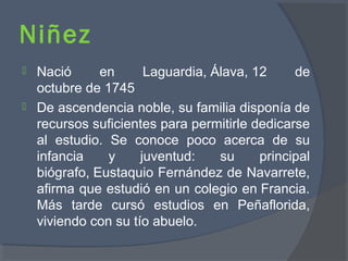 Niñez
 Nació en Laguardia, Álava, 12 de
octubre de 1745
 De ascendencia noble, su familia disponía de
recursos suficientes para permitirle dedicarse
al estudio. Se conoce poco acerca de su
infancia y juventud: su principal
biógrafo, Eustaquio Fernández de Navarrete,
afirma que estudió en un colegio en Francia.
Más tarde cursó estudios en Peñaflorida,
viviendo con su tío abuelo.
 