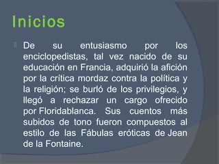 Inicios
 De su entusiasmo por los
enciclopedistas, tal vez nacido de su
educación en Francia, adquirió la afición
por la crítica mordaz contra la política y
la religión; se burló de los privilegios, y
llegó a rechazar un cargo ofrecido
por Floridablanca. Sus cuentos más
subidos de tono fueron compuestos al
estilo de las Fábulas eróticas de Jean
de la Fontaine.
 