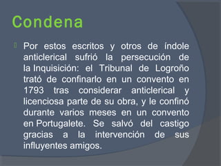 Condena
 Por estos escritos y otros de índole
anticlerical sufrió la persecución de
la Inquisición: el Tribunal de Logroño
trató de confinarlo en un convento en
1793 tras considerar anticlerical y
licenciosa parte de su obra, y le confinó
durante varios meses en un convento
en Portugalete. Se salvó del castigo
gracias a la intervención de sus
influyentes amigos.
 