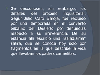  Se desconocen, sin embargo, los
detalles del proceso inquisitorial.
Según Julio Caro Baroja, fue recluido
por una temporada en el convento
bilbaíno del Desierto por denuncias
respecto a su irreverencia. De su
estancia allí escribió una "saladísima"
sátira, que se conoce hoy sólo por
fragmentos en la que describe la vida
que llevaban los padres carmelitas.
 
