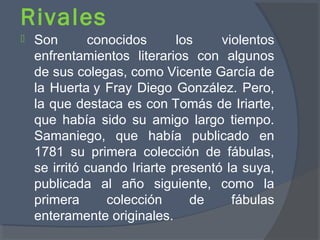 Rivales
 Son conocidos los violentos
enfrentamientos literarios con algunos
de sus colegas, como Vicente García de
la Huerta y Fray Diego González. Pero,
la que destaca es con Tomás de Iriarte,
que había sido su amigo largo tiempo.
Samaniego, que había publicado en
1781 su primera colección de fábulas,
se irritó cuando Iriarte presentó la suya,
publicada al año siguiente, como la
primera colección de fábulas
enteramente originales.
 