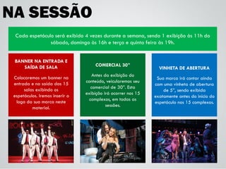 NA SESSÃO
BANNER NA ENTRADA E
SAÍDA DE SALA
Colocaremos um banner na
entrada e na saída das 15
salas exibindo os
espetáculos. Iremos inserir o
logo da sua marca neste
material.
Cada espetáculo será exibido 4 vezes durante a semana, sendo 1 exibição às 11h do
sábado, domingo às 16h e terça e quinta feira às 19h.
COMERCIAL 30”
Antes da exibição do
conteúdo, veicularemos seu
comercial de 30”. Esta
exibição irá ocorrer nos 15
complexos, em todas as
sessões.
VINHETA DE ABERTURA
Sua marca irá contar ainda
com uma vinheta de abertura
de 5”, sendo exibida
exatamente antes do início do
espetáculo nos 15 complexos.
 