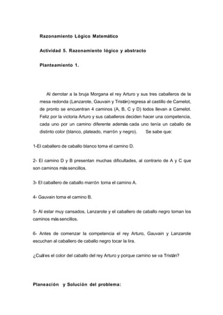 Razonamiento Lógico Matemático
Actividad 5. Razonamiento lógico y abstracto
Planteamiento 1.
Al derrotar a la bruja Morgana el rey Arturo y sus tres caballeros de la
mesa redonda (Lanzarote, Gauvain y Tristán) regresa al castillo de Camelot,
de pronto se encuentran 4 caminos (A, B, C y D) todos llevan a Camelot.
Feliz por la victoria Arturo y sus caballeros deciden hacer una competencia,
cada uno por un camino diferente además cada uno tenía un caballo de
distinto color (blanco, plateado, marrón y negro). Se sabe que:
1-El caballero de caballo blanco toma el camino D.
2- El camino D y B presentan muchas dificultades, al contrario de A y C que
son caminos mássencillos.
3- El caballero de caballo marrón toma el camino A.
4- Gauvain toma el camino B.
5- Al estar muy cansados, Lanzarote y el caballero de caballo negro toman los
caminos mássencillos.
6- Antes de comenzar la competencia el rey Arturo, Gauvain y Lanzarote
escuchan al caballero de caballo negro tocar la lira.
¿Cuáles el color del caballo del rey Arturo y porque camino se va Tristán?
Planeación y Solución del problema:
 