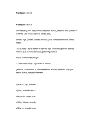 Planteamiento 2.
Planteamiento 2
Almorzaban juntos tres políticos: el señor Blanco, el señor Rojo y el señor
Amarillo. Uno llevaba corbata blanca, otro,
corbata roja, y el otro, corbata amarilla, pero no necesariamente en ese
orden.
-“Es curioso”- dijo el señor de corbata roja- “Nuestros apellidos son los
mismos que nuestras corbatas, pero ninguno lleva
la que corresponde al suyo”.
-“Tiene usted razón”- dijo el señor Blanco.
¿De qué color llevaba la corbata el señor Amarillo, el señor Rojo y el
señor Blanco, respectivamente?
a) Blanco, rojo, amarillo.
b) Rojo, amarillo, blanco.
c) Amarillo, blanco, rojo.
d) Rojo, blanco, amarillo.
e) Blanco, amarillo, rojo.
 