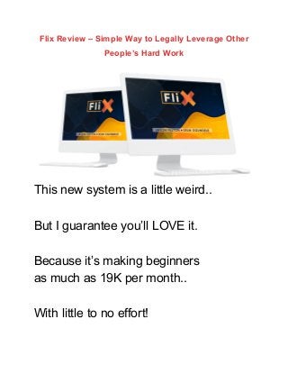 Flix Review – Simple Way to Legally Leverage Other
People’s Hard Work
This new system is a little weird..
But I guarantee you’ll LOVE it.
Because it’s making beginners
as much as 19K per month..
With little to no effort!
 