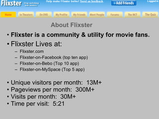 About Flixster <ul><li>Flixster is a community & utility for movie fans. </li></ul><ul><li>Flixster Lives at: </li></ul><u...