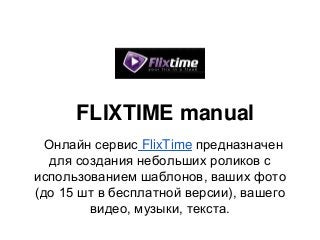 FLIXTIME manual
  Онлайн сервис FlixTime предназначен
   для создания небольших роликов с
использованием шаблонов, ваших фото
(до 15 шт в бесплатной версии), вашего
         видео, музыки, текста.
 