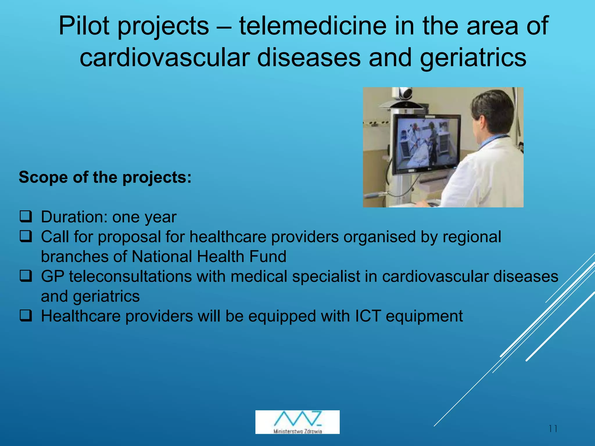 11
Pilot projects – telemedicine in the area of
cardiovascular diseases and geriatrics
Scope of the projects:
 Duration: one year
 Call for proposal for healthcare providers organised by regional
branches of National Health Fund
 GP teleconsultations with medical specialist in cardiovascular diseases
and geriatrics
 Healthcare providers will be equipped with ICT equipment
 
