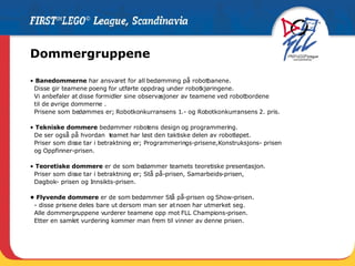 Dommergruppene •  Banedommerne  har ansvaret for all bedømming på robotbanene.  Disse gir teamene poeng for utførte oppdrag under robotkjøringene.  Vi anbefaler at disse formidler sine observasjoner av teamene ved robotbordene  til de øvrige dommerne . Prisene som bedømmes er; Robotkonkurransens 1.- og Robotkonkurransens 2. pris.  •  Tekniske dommere  bedømmer robotens design og programmering.  De ser også på hvordan  teamet har løst den taktiske delen av robotløpet.  Priser som disse tar i betraktning er; Programmerings-prisene,Konstruksjons- prisen  og Oppfinner-prisen. •  Teoretiske dommere  er de som bedømmer teamets teoretiske presentasjon.  Priser som disse tar i betraktning er; Stå på-prisen, Samarbeids-prisen,  Dagbok- prisen og Innsikts-prisen. •  Flyvende dommere  er de som bedømmer Stå på-prisen og Show-prisen. - disse prisene deles bare ut dersom man ser at noen har utmerket seg. Alle dommergruppene vurderer teamene opp mot FLL Champions-prisen.  Etter en samlet vurdering kommer man frem til vinner av denne prisen. 