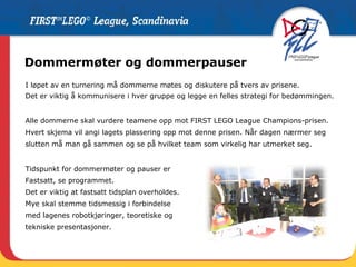 Dommermøter og dommerpauser I løpet av en turnering må dommerne møtes og diskutere på tvers av prisene. Det er viktig å kommunisere i hver gruppe og legge en felles strategi for bedømmingen. Alle dommerne skal vurdere teamene opp mot FIRST LEGO League Champions-prisen. Hvert skjema vil angi lagets plassering opp mot denne prisen. Når dagen nærmer seg slutten må man gå sammen og se på hvilket team som virkelig har utmerket seg. Tidspunkt for dommermøter og pauser er  Fastsatt, se programmet.  Det er viktig at fastsatt tidsplan overholdes. Mye skal stemme tidsmessig i forbindelse  med lagenes robotkjøringer, teoretiske og  tekniske presentasjoner.  