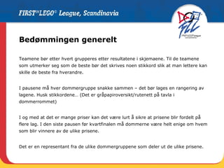 Bedømmingen generelt Teamene bør etter hvert grupperes etter resultatene i skjemaene. Til de teamene som utmerker seg som de beste bør det skrives noen stikkord slik at man lettere kan skille de beste fra hverandre. I pausene må hver dommergruppe snakke sammen – det bør lages en rangering av lagene. Husk stikkordene… (Det er gråpapiroversikt/rutenett på tavla i dommerrommet) I og med at det er mange priser kan det være lurt å sikre at prisene blir fordelt på flere lag. I den siste pausen før kvartfinalen må dommerne være helt enige om hvem som blir vinnere av de ulike prisene.  Det er en representant fra de ulike dommergruppene som deler ut de ulike prisene. 
