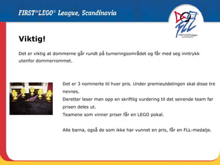 Viktig! Det er viktig at dommerne går rundt på turneringsområdet og får med seg inntrykk  utenfor dommerrommet.  Det er 3 nominerte til hver pris. Under premieutdelingen skal disse tre nevnes.  Deretter leser man opp en skriftlig vurdering til det seirende team før prisen deles ut.  Teamene som vinner priser får en LEGO pokal.  Alle barna, også de som ikke har vunnet en pris, får en FLL-medalje. 