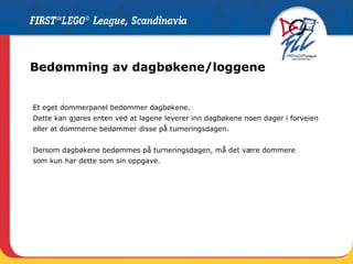 Bedømming av dagbøkene/loggene Et eget dommerpanel bedømmer dagbøkene.  Dette kan gjøres enten ved at lagene leverer inn dagbøkene noen dager i forveien eller at dommerne bedømmer disse på turneringsdagen. Dersom dagbøkene bedømmes på turneringsdagen, må det være dommere  som kun har dette som sin oppgave. 
