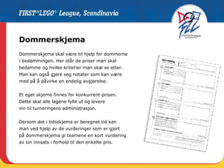 Dommerskjema Dommerskjema skal være til hjelp for dommerne  i bedømmingen. Her står de priser man skal  bedømme og hvilke kriterier man skal se etter.  Man kan også gjøre seg notater som kan være  med på å påvirke en endelig avgjørelse. Et eget skjema finnes for konkurrent-prisen. Dette skal alle lagene fylle ut og levere inn til turneringens administrasjon. Dersom det i tidsskjema er beregnet tid kan  man ved hjelp av de vurderinger som er gjort på dommerskjema gi teamene en kort vurdering  av sin innsats i forhold til den enkelte pris.  