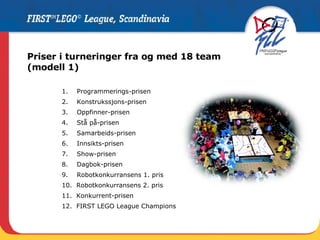 Priser i turneringer fra og med 18 team  (modell 1) 1.  Programmerings-prisen 2.  Konstrukssjons-prisen 3.  Oppfinner-prisen 4.  Stå på-prisen  5.  Samarbeids-prisen 6.  Innsikts-prisen  7.  Show-prisen 8.  Dagbok-prisen 9.  Robotkonkurransens 1. pris  10.  Robotkonkurransens 2. pris 11.  Konkurrent-prisen 12.  FIRST LEGO League Champions 