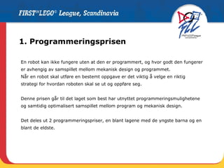 1. Programmeringsprisen En robot kan ikke fungere uten at den er programmert, og hvor godt den fungerer er avhengig av samspillet mellom mekanisk design og programmet.  Når en robot skal utføre en bestemt oppgave er det viktig å velge en riktig strategi for hvordan roboten skal se ut og oppføre seg.  Denne prisen går til det laget som best har utnyttet programmeringsmulighetene og samtidig optimalisert samspillet mellom program og mekanisk design.  Det deles ut 2 programmeringspriser, en blant lagene med de yngste barna og en blant de eldste.  