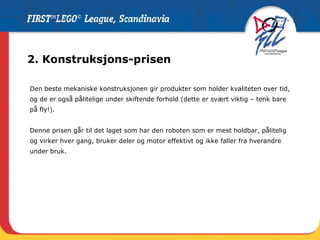 2. Konstruksjons-prisen Den beste mekaniske konstruksjonen gir produkter som holder kvaliteten over tid, og de er også pålitelige under skiftende forhold (dette er svært viktig – tenk bare på fly!). Denne prisen går til det laget som har den roboten som er mest holdbar, pålitelig og virker hver gang, bruker deler og motor effektivt og ikke faller fra hverandre under bruk.  