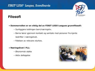 Filosofi Dommerrollen er en viktig del av FIRST LEGO Leagues grunnfilosofi: Synliggjøre koblingen barn/næringsliv. Barna lærer gjennom kontakt og samtale med personer fra kjente  bedrifter i næringslivet.  Følelsen av relevans styrkes. Næringslivet i FLL: Økonomisk støtte Aktiv deltagelse 