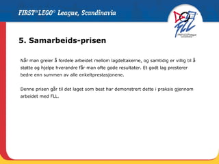 5. Samarbeids-prisen Når man greier å fordele arbeidet mellom lagdeltakerne, og samtidig er villig til å støtte og hjelpe hverandre får man ofte gode resultater. Et godt lag presterer bedre enn summen av alle enkeltprestasjonene.  Denne prisen går til det laget som best har demonstrert dette i praksis gjennom arbeidet med FLL.  