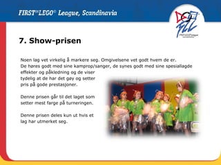 7. Show-prisen Noen lag vet virkelig å markere seg. Omgivelsene vet godt hvem de er.  De høres godt med sine kamprop/sanger, de synes godt med sine spesiallagde  effekter og påkledning og de viser  tydelig at de har det gøy og setter  pris på gode prestasjoner.  Denne prisen går til det laget som  setter mest farge på turneringen. Denne prisen deles kun ut hvis et  lag har utmerket seg. 