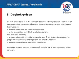 8. Dagbok-prisen Dagbok prisen deles ut til det team som beskriver arbeidsprosessen i teamet på en best mulig måte, de positive så vel som de negative sidene, og som inneholder en beskrivelse av: teamets arbeid med det teoretiske oppdraget hvilke overveielser som lå bak utvelgelsen av tema Den skal også beskrive; hvordan roboten ble til, hvilke overveielse som lå bak design, konstruksjon og  programmeringsmessige endringer som ble foretatt underveis. teamets overveielser og strategi for robotbanen  Dagboken skal kort beskrive prosessen på en måte slik at form og innhold passer sammen. 