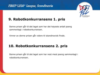9. Robotkonkurransens 1. pris Denne prisen går til det laget som har det høyeste antall poeng  sammenlagt i robotkonkurransen.  Vinner av denne prisen går videre til skandinavisk finale. 10. Robotkonkurransens 2. pris Denne prisen går til det laget som har nest mest poeng sammenlagt i robotkonkurransen.  