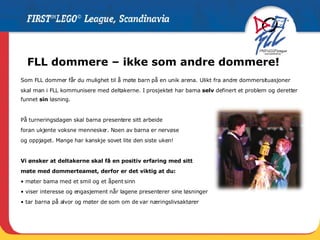FLL dommere – ikke som andre dommere! Som FLL dommer får du mulighet til å møte barn på en unik arena. Ulikt fra andre dommersituasjoner skal man i FLL kommunisere med deltakerne. I prosjektet har barna  selv  definert et problem og deretter funnet  sin  løsning.  På turneringsdagen skal barna presentere sitt arbeide foran ukjente voksne mennesker. Noen av barna er nervøse  og oppjaget. Mange har kanskje sovet lite den siste uken! Vi ønsker at deltakerne skal få en positiv erfaring med sitt  møte med dommerteamet, derfor er det viktig at du: •  møter barna med et smil og et åpent sinn •  viser interesse og engasjement når lagene presenterer sine løsninger •  tar barna på alvor og møter de som om de var næringslivsaktører 