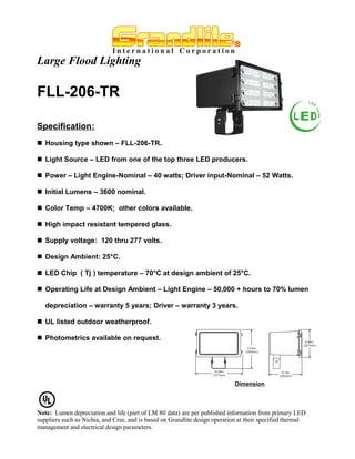 Large Flood Lighting

FLL-206-TR

Specification:
 Housing type shown – FLL-206-TR.

 Light Source – LED from one of the top three LED producers.

 Power – Light Engine-Nominal – 40 watts; Driver input-Nominal – 52 Watts.

 Initial Lumens – 3600 nominal.

 Color Temp – 4700K; other colors available.

 High impact resistant tempered glass.

 Supply voltage: 120 thru 277 volts.

 Design Ambient: 25°C.

 LED Chip ( Tj ) temperature – 70°C at design ambient of 25°C.

 Operating Life at Design Ambient – Light Engine – 50,000 + hours to 70% lumen

   depreciation – warranty 5 years; Driver – warranty 3 years.

 UL listed outdoor weatherproof.

 Photometrics available on request.




                                                                             Dimension




Note: Lumen depreciation and life (part of LM 80 data) are per published information from primary LED
suppliers such as Nichia, and Cree, and is based on Grandlite design operation at their specified thermal
management and electrical design parameters.
 