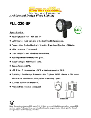 Architectural Design Flood Lighting

FLL-220-SF

Specification:
 Housing type shown – FLL-220-SF.

 Light Source – LED from one of the top three LED producers.

 Power – Light Engine-Nominal – 18 watts; Driver input-Nominal –24 Watts.

 Initial Lumens – 1710 nominal.

 Color Temp – 4700K; other colors available.

 High impact resistant tempered glass.

 Supply voltage: 120 thru 277 volts.

 Design Ambient: 25°C.

 LED Chip ( Tj ) temperature – 70°C at design ambient of 25°C.

 Operating Life at Design Ambient – Light Engine – 50,000 + hours to 70% lumen

   depreciation – warranty 5 years; Driver – warranty 3 years.

 UL listed outdoor weatherproof.

 Photometrics available on request.




                                                                             Dimension




Note: Lumen depreciation and life (part of LM 80 data) are per published information from primary LED
suppliers such as Nichia, and Cree, and is based on Grandlite design operation at their specified thermal
management and electrical design parameters.
 