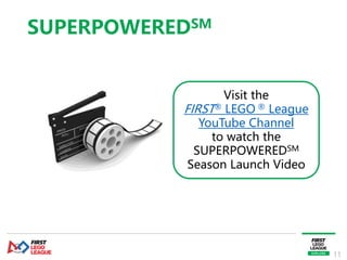11
Visit the
FIRST® LEGO ® League
YouTube Channel
to watch the
SUPERPOWEREDSM
Season Launch Video
SUPERPOWEREDSM
 