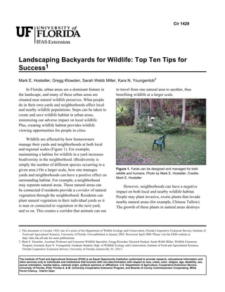 Cir 1429




Landscaping Backyards for Wildlife: Top Ten Tips for
Success1
Mark E. Hostetler, Gregg Klowden, Sarah Webb Miller, Kara N. Youngentob2

     In Florida, urban areas are a dominant feature in                            to travel from one natural area to another, thus
the landscape, and many of these urban areas are                                  benefiting wildlife at a larger scale.
situated near natural wildlife preserves. What people
do in their own yards and neighborhoods affect local
and nearby wildlife populations. Steps can be taken to
create and save wildlife habitat in urban areas,
minimizing our adverse impact on local wildlife.
Plus, creating wildlife habitat provides wildlife
viewing opportunities for people in cities.

     Wildlife are affected by how homeowners
manage their yards and neighborhoods at both local
and regional scales (Figure 1). For example,
maintaining a habitat for wildlife in a yard increases
biodiversity in the neighborhood. (Biodiversity is
simply the number of different species occurring in a
given area.) On a larger scale, how one manages                                   Figure 1. Yards can be designed and managed for both
                                                                                  wildife and humans. Photo by Mark E. Hostetler. Credits:
yards and neighborhoods can have a positive effect on
                                                                                  Mark E. Hostetler
surrounding habitat. For example, a neighborhood
may separate natural areas. These natural areas can                                   However, neighborhoods can have a negative
be connected if residents provide a corridor of natural                           impact on both local and nearby wildlife habitat.
vegetation through the neighborhood. Residents can                                People may plant invasive, exotic plants that invade
plant natural vegetation in their individual yards so it                          nearby natural areas (for example, Chinese Tallow).
is near or connected to vegetation in the next yard,                              The growth of these plants in natural areas destroys
and so on. This creates a corridor that animals can use



1. This document is Circular 1429, one of a series of the Department of Widlife Ecology and Conservation, Florida Cooperative Extension Service, Institute of
   Food and Agricultural Sciences, University of Florida. First published in January 2003. Reviewed April 2009. Please visit the EDIS website at
   http://edis.ifas.ufl.edu for more publications.
2. Mark E. Hostetler, Assistant Professor and Extension Wildlife Specialist; Gregg Klowden, Doctoral Student; Sarah Webb Miller, Wildlife Extension
   Program Assistant; Kara N. Youngentob, Graduate Student; Dept. of Wildlife Ecology and Conservation, Institute of Food and Agricultural Sciences,
   Florida Cooperative Extension Service, University of Florida, Gainesville, FL 32611.


The Institute of Food and Agricultural Sciences (IFAS) is an Equal Opportunity Institution authorized to provide research, educational information and
other services only to individuals and institutions that function with non-discrimination with respect to race, creed, color, religion, age, disability, sex,
sexual orientation, marital status, national origin, political opinions or affiliations. U.S. Department of Agriculture, Cooperative Extension Service,
University of Florida, IFAS, Florida A. & M. University Cooperative Extension Program, and Boards of County Commissioners Cooperating. Millie
Ferrer-Chancy, Interim Dean
 